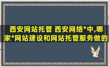 西安网站托管 西安网络公司中,哪家公司网站建设和网站托管服务做的比较好